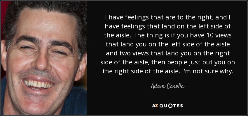 I have feelings that are to the right, and I have feelings that land on the left side of the aisle. The thing is if you have 10 views that land you on the left side of the aisle and two views that land you on the right side of the aisle, then people just put you on the right side of the aisle. I'm not sure why. - Adam Carolla
