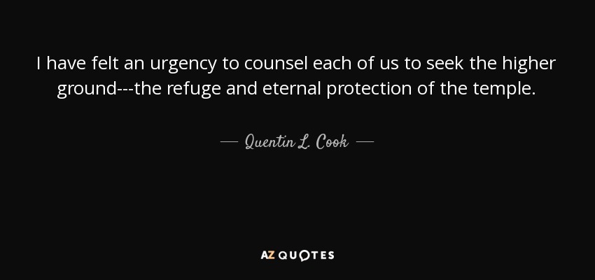 I have felt an urgency to counsel each of us to seek the higher ground---the refuge and eternal protection of the temple. - Quentin L. Cook