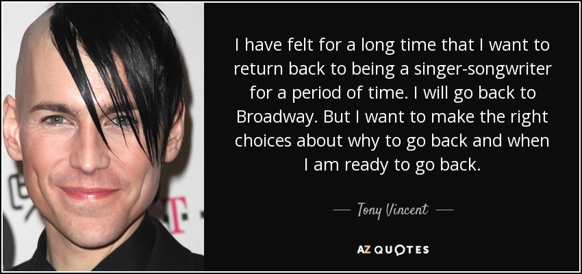 I have felt for a long time that I want to return back to being a singer-songwriter for a period of time. I will go back to Broadway. But I want to make the right choices about why to go back and when I am ready to go back. - Tony Vincent