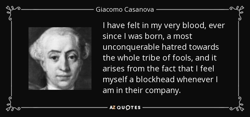 I have felt in my very blood, ever since I was born, a most unconquerable hatred towards the whole tribe of fools, and it arises from the fact that I feel myself a blockhead whenever I am in their company. - Giacomo Casanova