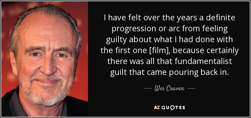 I have felt over the years a definite progression or arc from feeling guilty about what I had done with the first one [film], because certainly there was all that fundamentalist guilt that came pouring back in. - Wes Craven