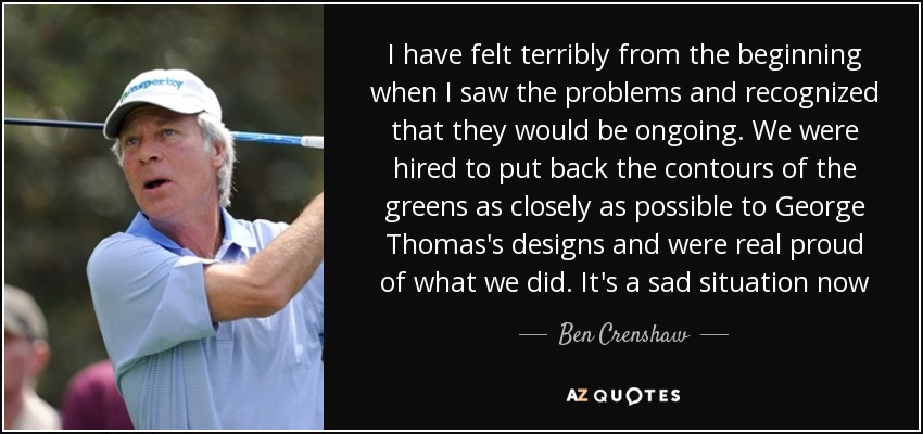 I have felt terribly from the beginning when I saw the problems and recognized that they would be ongoing. We were hired to put back the contours of the greens as closely as possible to George Thomas's designs and were real proud of what we did. It's a sad situation now - Ben Crenshaw
