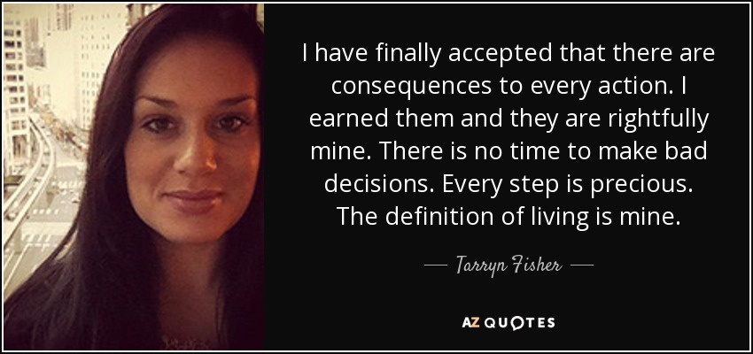 I have finally accepted that there are consequences to every action. I earned them and they are rightfully mine. There is no time to make bad decisions. Every step is precious. The definition of living is mine. - Tarryn Fisher