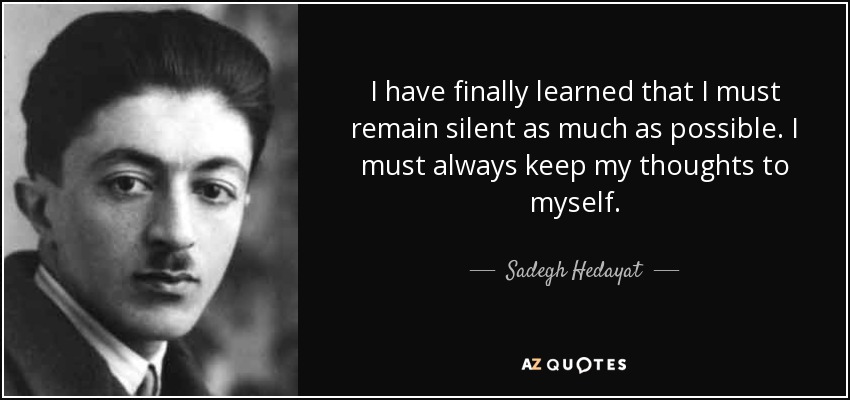 I have finally learned that I must remain silent as much as possible. I must always keep my thoughts to myself. - Sadegh Hedayat