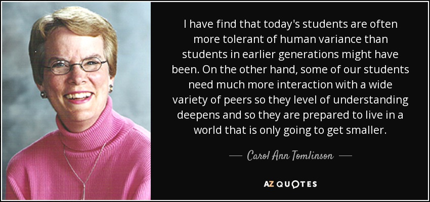 I have find that today's students are often more tolerant of human variance than students in earlier generations might have been. On the other hand, some of our students need much more interaction with a wide variety of peers so they level of understanding deepens and so they are prepared to live in a world that is only going to get smaller. - Carol Ann Tomlinson