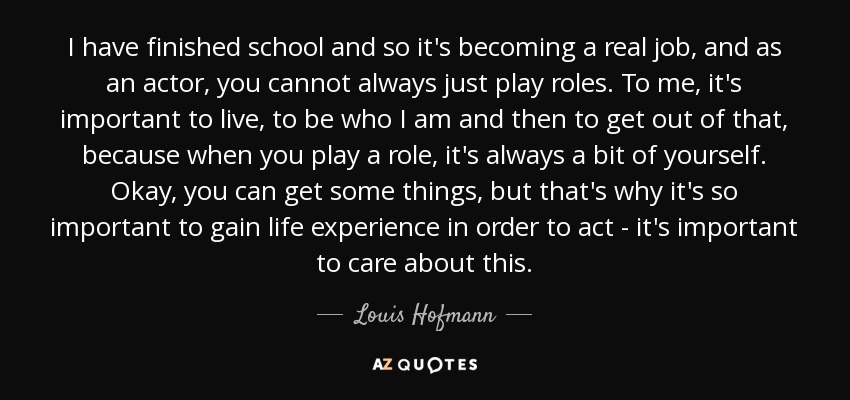 I have finished school and so it's becoming a real job, and as an actor, you cannot always just play roles. To me, it's important to live, to be who I am and then to get out of that, because when you play a role, it's always a bit of yourself. Okay, you can get some things, but that's why it's so important to gain life experience in order to act - it's important to care about this. - Louis Hofmann
