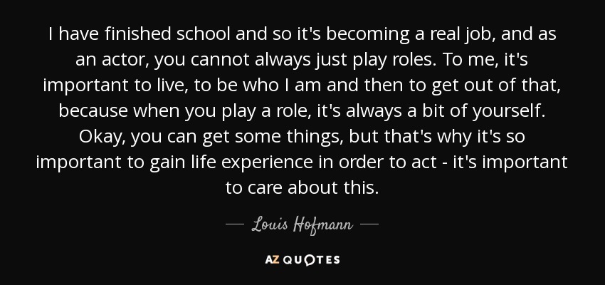 I have finished school and so it's becoming a real job, and as an actor, you cannot always just play roles. To me, it's important to live, to be who I am and then to get out of that, because when you play a role, it's always a bit of yourself. Okay, you can get some things, but that's why it's so important to gain life experience in order to act - it's important to care about this. - Louis Hofmann