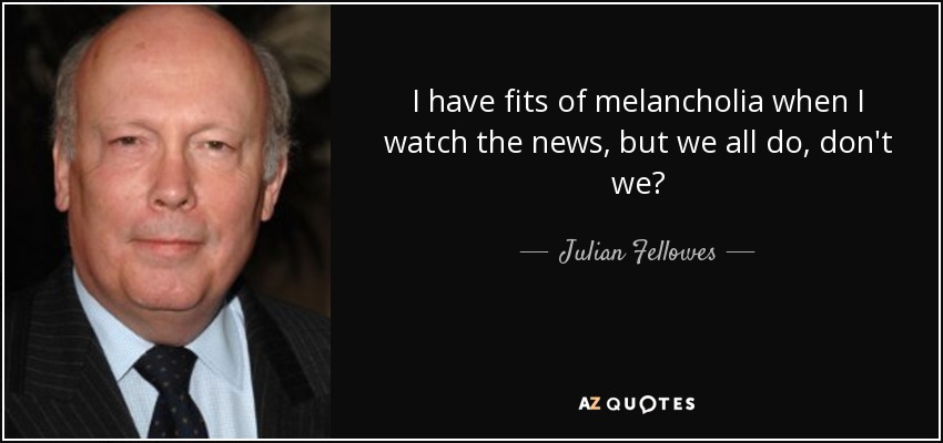 I have fits of melancholia when I watch the news, but we all do, don't we? - Julian Fellowes
