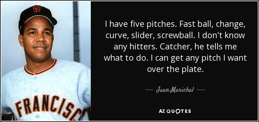 I have five pitches. Fast ball, change, curve, slider, screwball. I don't know any hitters. Catcher, he tells me what to do. I can get any pitch I want over the plate. - Juan Marichal