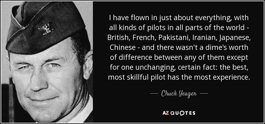 I have flown in just about everything, with all kinds of pilots in all parts of the world - British, French, Pakistani, Iranian, Japanese, Chinese - and there wasn't a dime's worth of difference between any of them except for one unchanging, certain fact: the best, most skillful pilot has the most experience. - Chuck Yeager