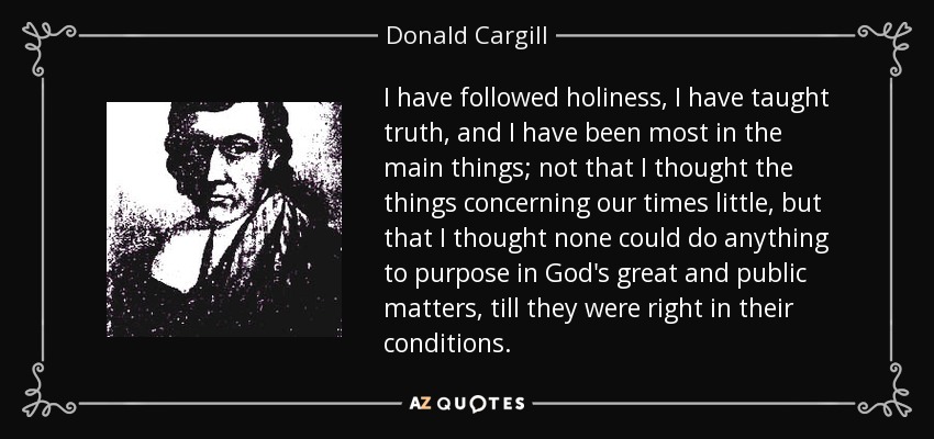 I have followed holiness, I have taught truth, and I have been most in the main things; not that I thought the things concerning our times little, but that I thought none could do anything to purpose in God's great and public matters, till they were right in their conditions. - Donald Cargill