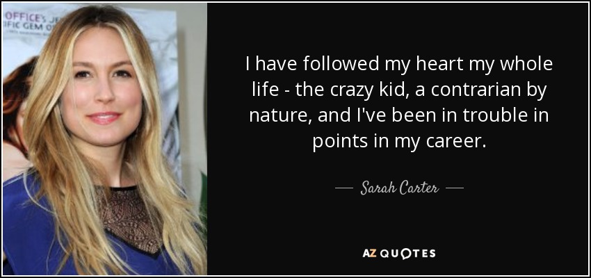 I have followed my heart my whole life - the crazy kid, a contrarian by nature, and I've been in trouble in points in my career. - Sarah Carter