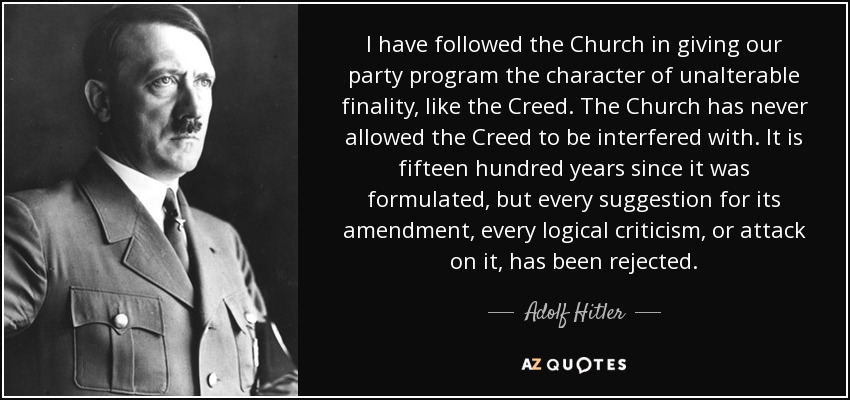 I have followed the Church in giving our party program the character of unalterable finality, like the Creed. The Church has never allowed the Creed to be interfered with. It is fifteen hundred years since it was formulated, but every suggestion for its amendment, every logical criticism, or attack on it, has been rejected. - Adolf Hitler