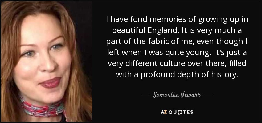 I have fond memories of growing up in beautiful England. It is very much a part of the fabric of me, even though I left when I was quite young. It's just a very different culture over there, filled with a profound depth of history. - Samantha Newark