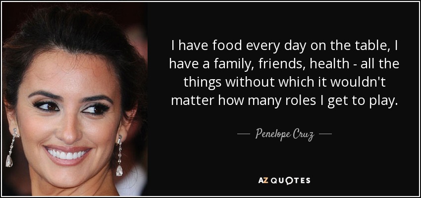 I have food every day on the table, I have a family, friends, health - all the things without which it wouldn't matter how many roles I get to play. - Penelope Cruz