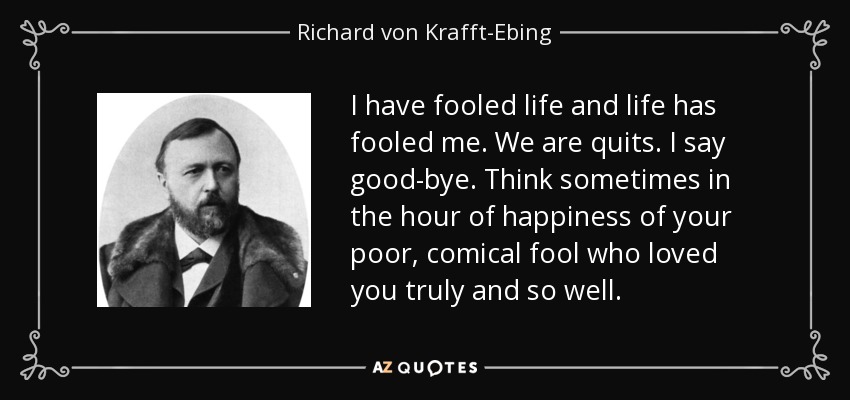 I have fooled life and life has fooled me. We are quits. I say good-bye. Think sometimes in the hour of happiness of your poor, comical fool who loved you truly and so well. - Richard von Krafft-Ebing