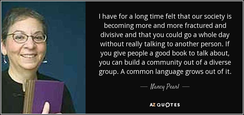 I have for a long time felt that our society is becoming more and more fractured and divisive and that you could go a whole day without really talking to another person. If you give people a good book to talk about, you can build a community out of a diverse group. A common language grows out of it. - Nancy Pearl