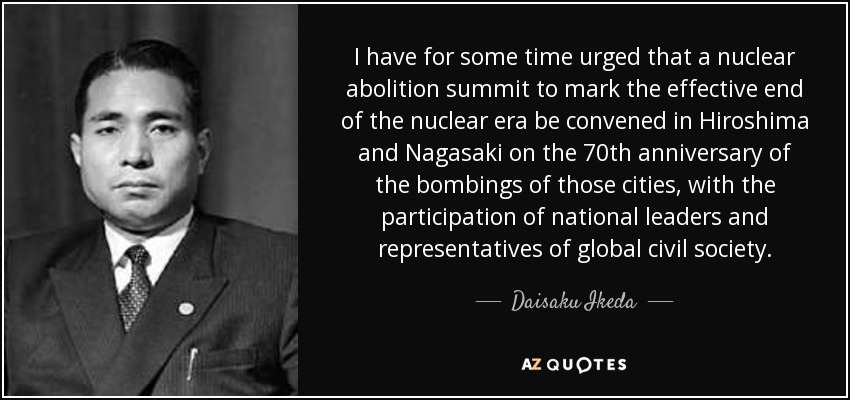 I have for some time urged that a nuclear abolition summit to mark the effective end of the nuclear era be convened in Hiroshima and Nagasaki on the 70th anniversary of the bombings of those cities, with the participation of national leaders and representatives of global civil society. - Daisaku Ikeda