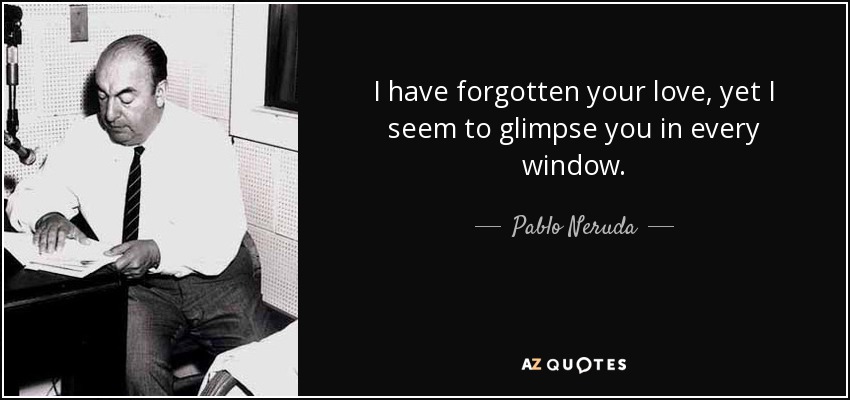 I have forgotten your love, yet I seem to glimpse you in every window. - Pablo Neruda