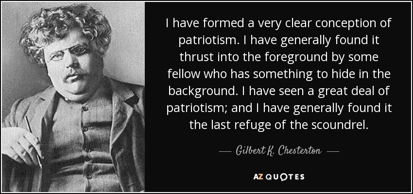 I have formed a very clear conception of patriotism. I have generally found it thrust into the foreground by some fellow who has something to hide in the background. I have seen a great deal of patriotism; and I have generally found it the last refuge of the scoundrel. - Gilbert K. Chesterton