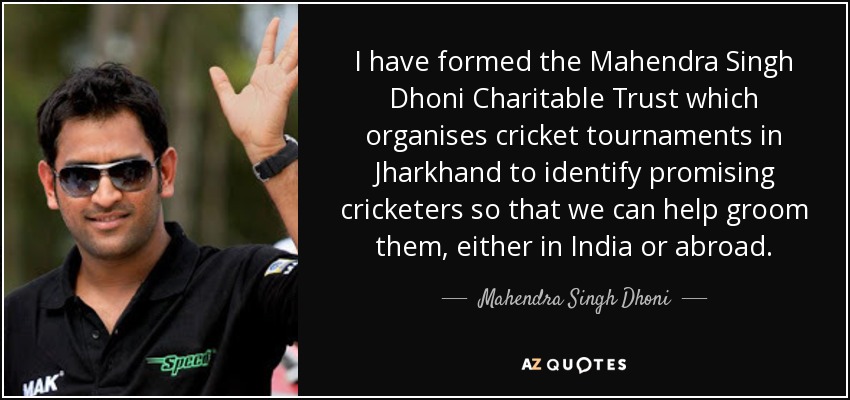 I have formed the Mahendra Singh Dhoni Charitable Trust which organises cricket tournaments in Jharkhand to identify promising cricketers so that we can help groom them, either in India or abroad. - Mahendra Singh Dhoni