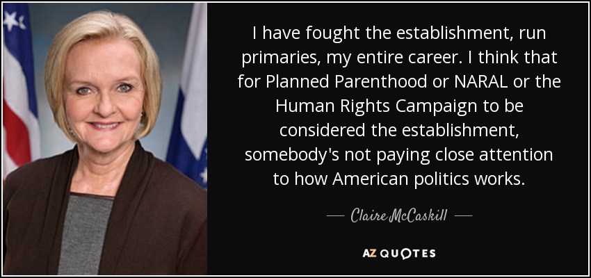 I have fought the establishment, run primaries, my entire career. I think that for Planned Parenthood or NARAL or the Human Rights Campaign to be considered the establishment, somebody's not paying close attention to how American politics works. - Claire McCaskill