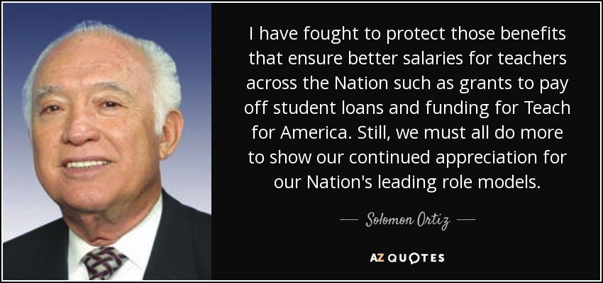 I have fought to protect those benefits that ensure better salaries for teachers across the Nation such as grants to pay off student loans and funding for Teach for America. Still, we must all do more to show our continued appreciation for our Nation's leading role models. - Solomon Ortiz
