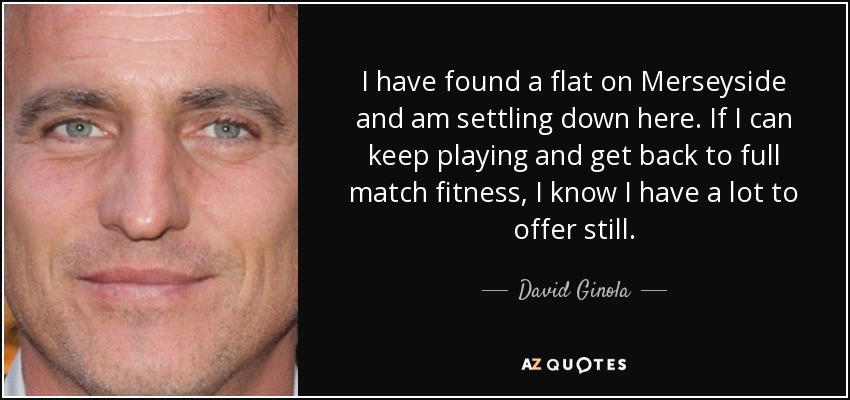 I have found a flat on Merseyside and am settling down here. If I can keep playing and get back to full match fitness, I know I have a lot to offer still. - David Ginola