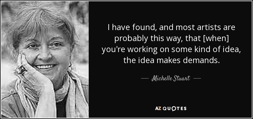 I have found, and most artists are probably this way, that [when] you're working on some kind of idea, the idea makes demands. - Michelle Stuart