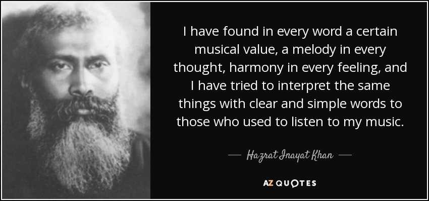 I have found in every word a certain musical value, a melody in every thought, harmony in every feeling, and I have tried to interpret the same things with clear and simple words to those who used to listen to my music. - Hazrat Inayat Khan