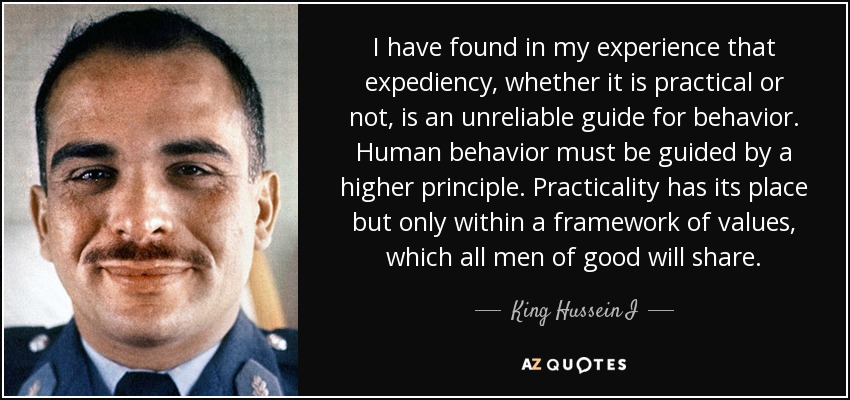 I have found in my experience that expediency, whether it is practical or not, is an unreliable guide for behavior. Human behavior must be guided by a higher principle. Practicality has its place but only within a framework of values, which all men of good will share. - King Hussein I