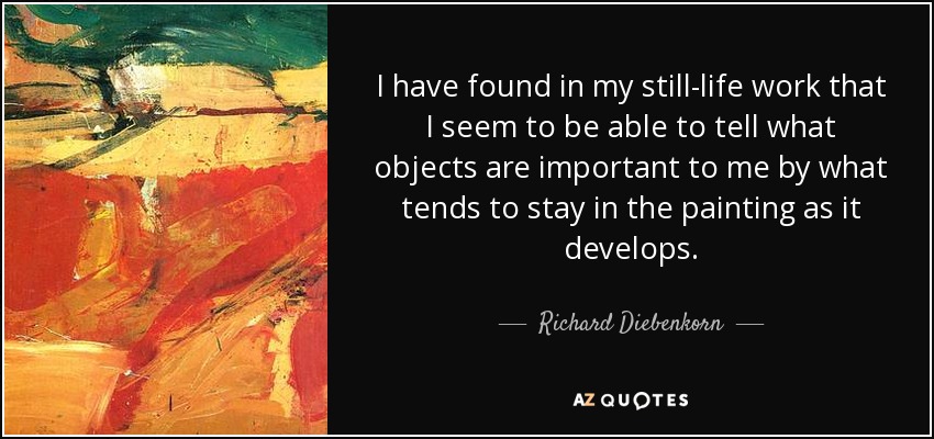 I have found in my still-life work that I seem to be able to tell what objects are important to me by what tends to stay in the painting as it develops. - Richard Diebenkorn