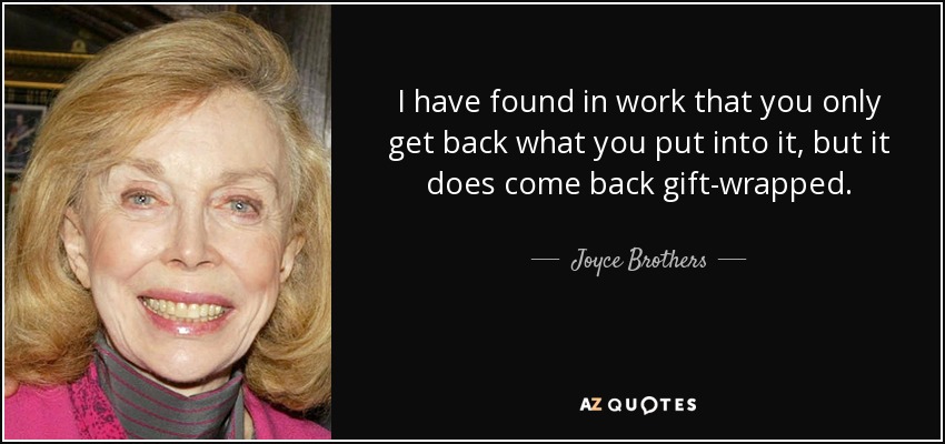 I have found in work that you only get back what you put into it, but it does come back gift-wrapped. - Joyce Brothers