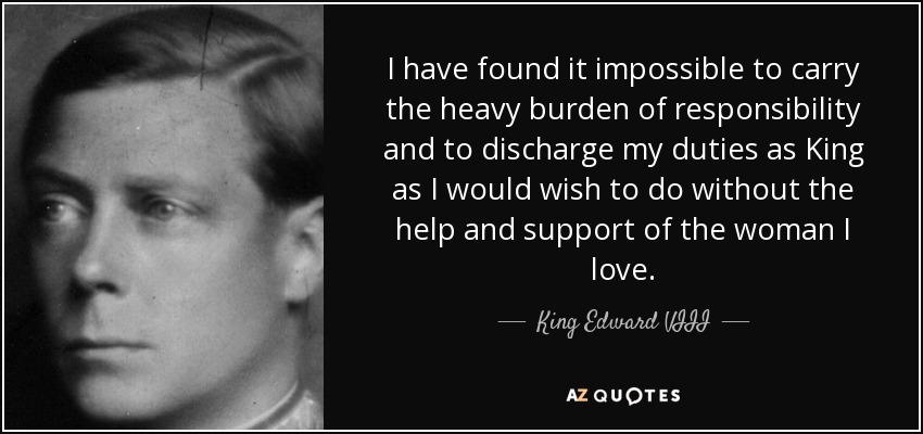 I have found it impossible to carry the heavy burden of responsibility and to discharge my duties as King as I would wish to do without the help and support of the woman I love. - King Edward VIII