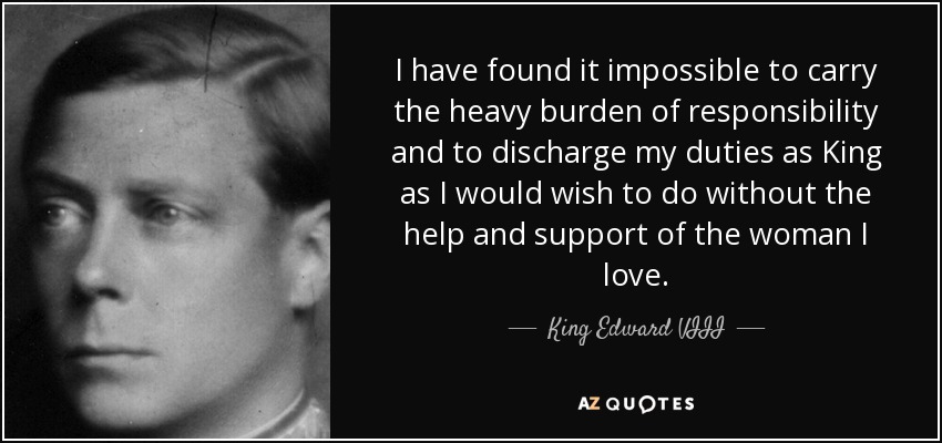 I have found it impossible to carry the heavy burden of responsibility and to discharge my duties as King as I would wish to do without the help and support of the woman I love. - King Edward VIII