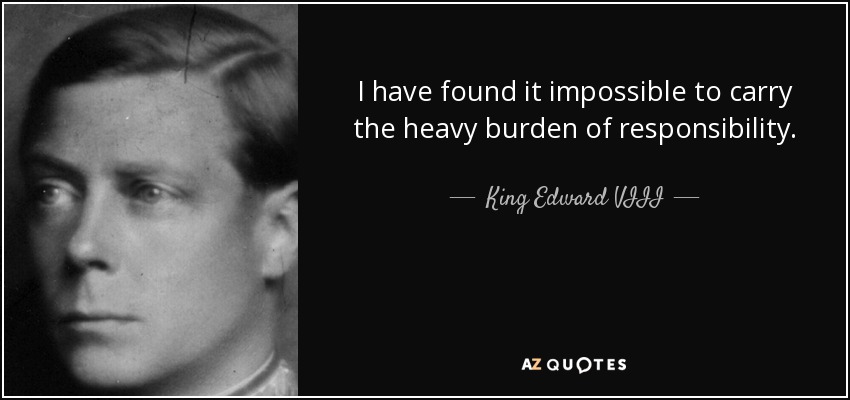I have found it impossible to carry the heavy burden of responsibility. - King Edward VIII