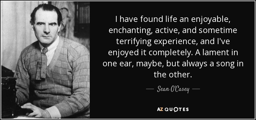 I have found life an enjoyable, enchanting, active, and sometime terrifying experience, and I've enjoyed it completely. A lament in one ear, maybe, but always a song in the other. - Sean O'Casey