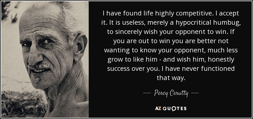 I have found life highly competitive. I accept it. It is useless, merely a hypocritical humbug, to sincerely wish your opponent to win. If you are out to win you are better not wanting to know your opponent, much less grow to like him - and wish him, honestly success over you. I have never functioned that way. - Percy Cerutty