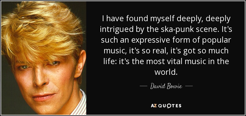 I have found myself deeply, deeply intrigued by the ska-punk scene. It's such an expressive form of popular music, it's so real, it's got so much life: it's the most vital music in the world. - David Bowie