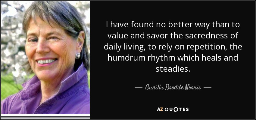 I have found no better way than to value and savor the sacredness of daily living, to rely on repetition, the humdrum rhythm which heals and steadies. - Gunilla Brodde Norris
