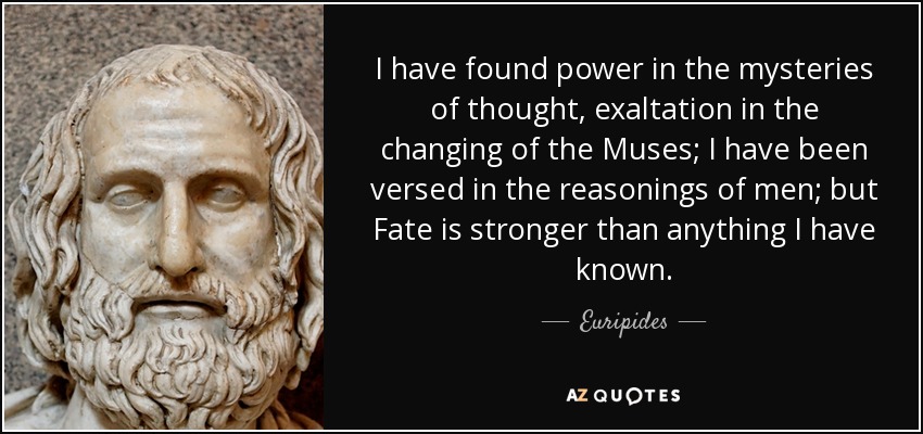 I have found power in the mysteries of thought, exaltation in the changing of the Muses; I have been versed in the reasonings of men; but Fate is stronger than anything I have known. - Euripides