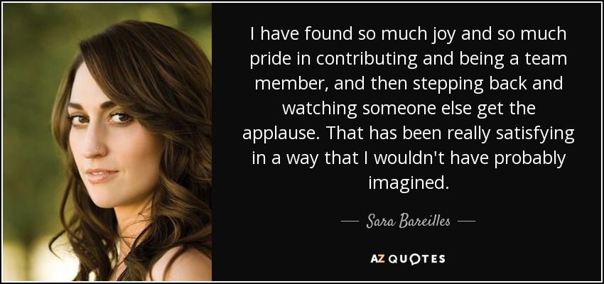 I have found so much joy and so much pride in contributing and being a team member, and then stepping back and watching someone else get the applause. That has been really satisfying in a way that I wouldn't have probably imagined. - Sara Bareilles