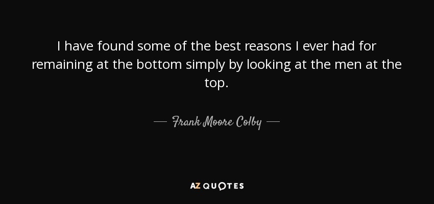I have found some of the best reasons I ever had for remaining at the bottom simply by looking at the men at the top. - Frank Moore Colby