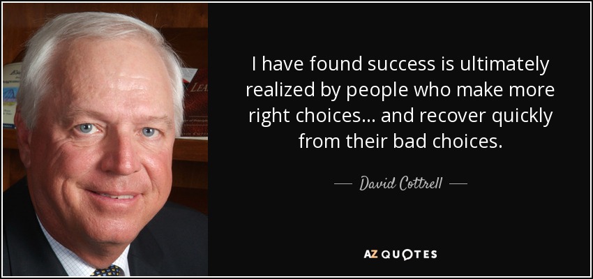 I have found success is ultimately realized by people who make more right choices . . . and recover quickly from their bad choices. - David Cottrell