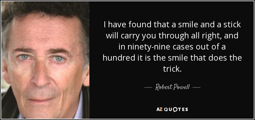 I have found that a smile and a stick will carry you through all right, and in ninety-nine cases out of a hundred it is the smile that does the trick. - Robert Powell