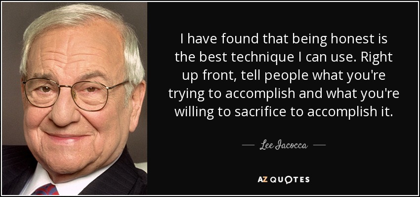 I have found that being honest is the best technique I can use. Right up front, tell people what you're trying to accomplish and what you're willing to sacrifice to accomplish it. - Lee Iacocca