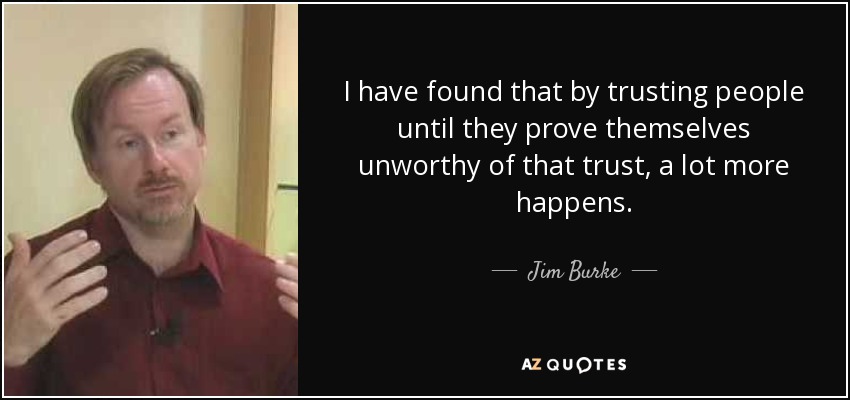 I have found that by trusting people until they prove themselves unworthy of that trust, a lot more happens. - Jim Burke