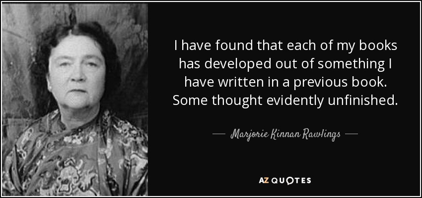 I have found that each of my books has developed out of something I have written in a previous book. Some thought evidently unfinished. - Marjorie Kinnan Rawlings