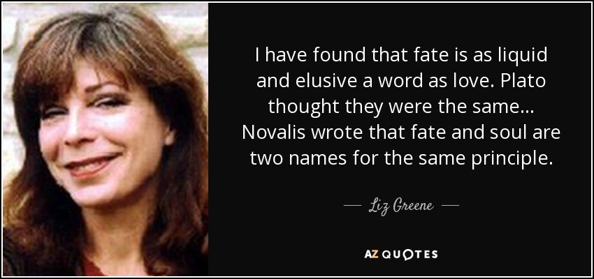 I have found that fate is as liquid and elusive a word as love. Plato thought they were the same ... Novalis wrote that fate and soul are two names for the same principle. - Liz Greene
