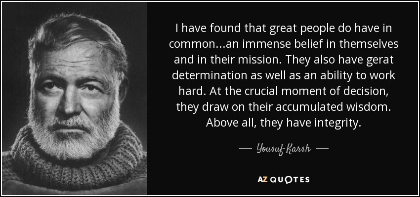 I have found that great people do have in common. . .an immense belief in themselves and in their mission. They also have gerat determination as well as an ability to work hard. At the crucial moment of decision, they draw on their accumulated wisdom. Above all, they have integrity. - Yousuf Karsh